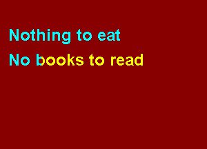 Nothing to eat
No books to read