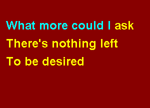 What more could I ask
There's nothing left

To be desired