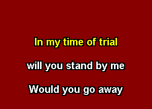 In my time of trial

will you stand by me

Would you go away