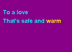 To a love
That's safe and warm