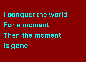 l conquer the world
For a moment

Then the moment
ls gone