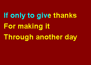 If only to give thanks
For making it

Through another day