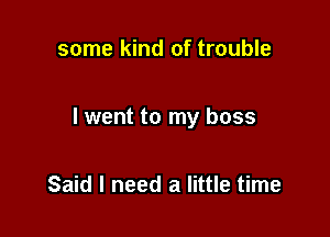 some kind of trouble

I went to my boss

Said I need a little time