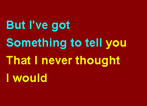 But I've got
Something to tell you

That I never thought
I would