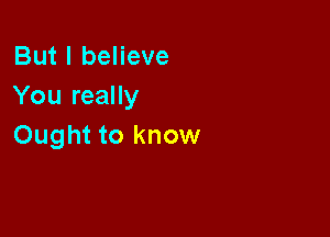 But I believe
You really

Ought to know