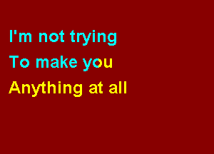 I'm not trying
To make you

Anything at all