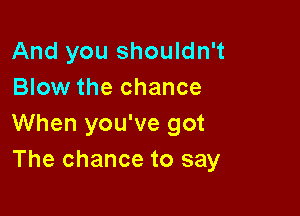 And you shouldn't
Blow the chance

When you've got
The chance to say