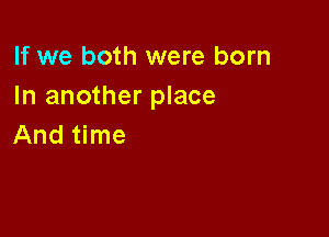 If we both were born
In another place

And time