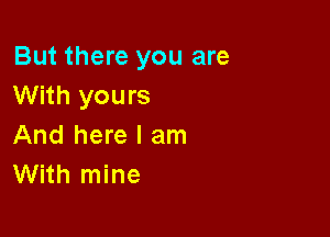 But there you are
With yours

And here I am
With mine