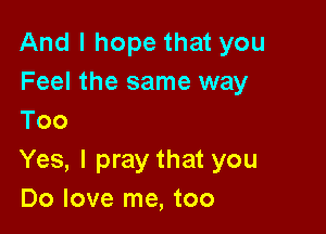 And I hope that you
Feel the same way

Too
Yes, I pray that you
Do love me, too