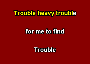Trouble heavy trouble

for me to find

Trouble