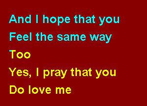 And I hope that you
Feel the same way

Too
Yes, I pray that you
Do love me