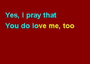Yes, I pray that
You do love me, too