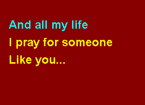 And all my life
I pray for someone

Like you...