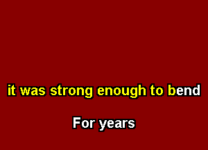 it was strong enough to bend

For years