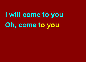 I will come to you
Oh, come to you