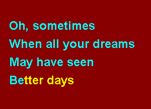 Oh, sometimes
When all your dreams

May have seen
Better days