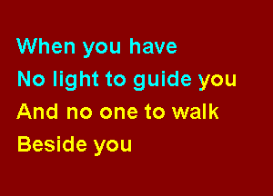 When you have
No light to guide you

And no one to walk
Beside you