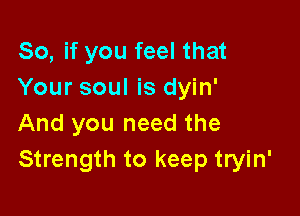 So, if you feel that
Your soul is dyin'

And you need the
Strength to keep tryin'
