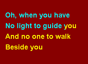 Oh, when you have
No light to guide you

And no one to walk
Beside you
