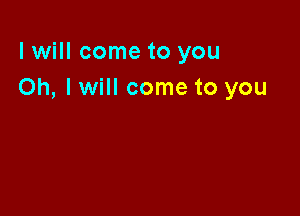 I will come to you
Oh, I will come to you