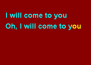 I will come to you
Oh, I will come to you