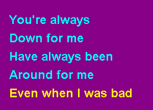 You're always
Down for me

Have always been
Around for me
Even when l was bad