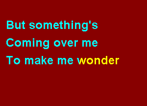 But something's
Coming over me

To make me wonder
