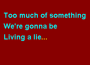 Too much of something
We're gonna be

Living a lie...
