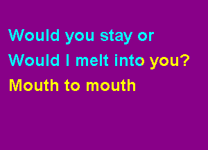 Would you stay or
Would I melt into you?

Mouth to mouth