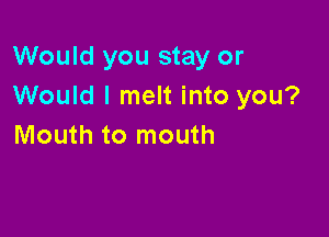 Would you stay or
Would I melt into you?

Mouth to mouth