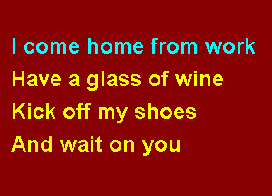 I come home from work
Have a glass of wine

Kick off my shoes
And wait on you