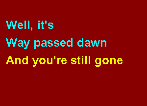 Well, it's
Way passed dawn

And you're still gone