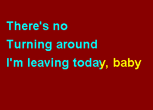 There's no
Turning around

I'm leaving today, baby