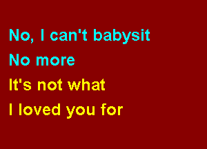 No, I can't babysit
No more

It's not what
I loved you for