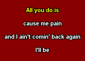 All you do is

cause me pain

and I ain't comin' back again

I'll be