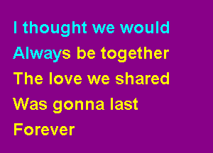 I thought we would
Always be together

The love we shared
Was gonna last
Forever