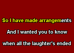 So I have made arrangements
And I wanted you to know

when all the laughter's ended