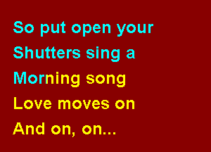 So put open your
Shutters sing a

Morning song
Love moves on
And on, on...