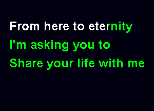 From here to eternity
I'm asking you to

Share your life with me