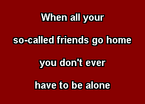 When all your

so-called friends go home

you don't ever

have to be alone