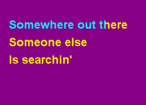 Somewhere out there
Someone else

Is searchin'