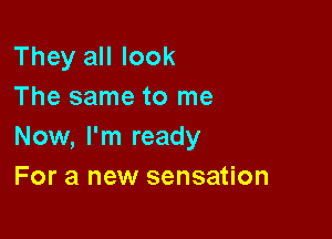 They all look
The same to me

Now, I'm ready
For a new sensation