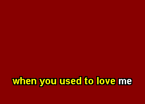 when you used to love me