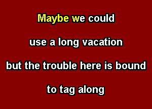 Maybe we could
use a long vacation

but the trouble here is bound

to tag along