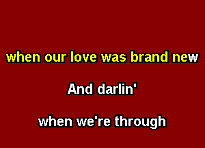 when our love was brand new

And darlin'

when we're through