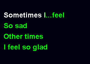 Sometimes l...feel
So sad

Other times
I feel so glad
