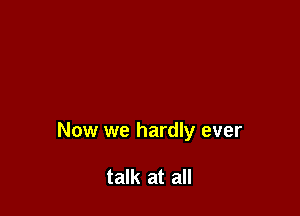 Now we hardly ever

talk at all