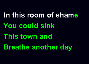 In this room of shame
You could sink

This town and
Breathe another day