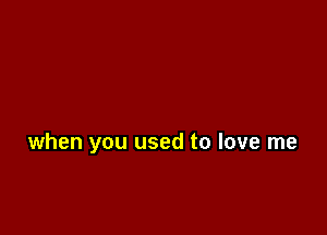 when you used to love me
